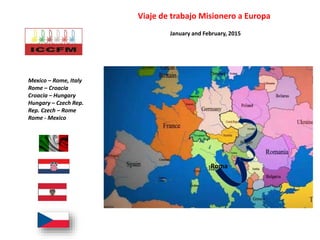 Viaje de trabajo Misionero a Europa
Mexico – Rome, Italy
Rome – Croacia
Croacia – Hungary
Hungary – Czech Rep.
Rep. Czech – Rome
Rome - Mexico
Roma
January and February, 2015
 