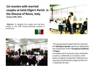 1st reunion with married
couples at Saint Eligio’s Parish in
the Diocese of Rome, Italy.
January 18th, 2015.
Objective: To integrate the couples who had been
invited, to the CFM training pathways working at
Parish leves
The opening theme dealt with the risks that
the ideology of gender represent, followed by
the introduction of the “Evangelical Solidarity
“ Project.
A complete set of mannuals, discs and books
as well as a DVD with an e-versions of the
books in English and Spanish in Word format
were given by Rosalinda y Jorge Carrillo to Fr.
J. Alexander de León.
 