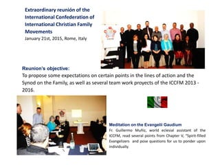 Extraordinary reunión of the
International Confederation of
International Christian Family
Movements
January 21st, 2015, Rome, Italy
Reunion’s objective:
To propose some expectations on certain points in the lines of action and the
Synod on the Family, as well as several team work proyects of the ICCFM 2013 -
2016.
Meditation on the Evangelii Gaudium
Fr. Guillermo Muñiz, world eclesial assistant of the
ICCFM, read several points from Chapter V, “Spirit-filled
Evangelizers and pose questions for us to ponder upon
individually.
 