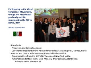 Participating in the World
Congress of Movements,
Groups and Associations
pro family and life,
summoned by the PCF in
Rome , Italy.
January 22nd to 24th
Attendants:
- Presidents and Eclesial Assistant
- Continental Presidents from: Asia and their eclesial asistent priest, Europe, North
America and their eclesial assistant priest and Latin America.
- Representatives from the ICCFM in Vienna and New York to UN.
- National Presidents of the CFM in Mexico y their Eclesial Aistant Priest.
7 couples and 4 priests in all.
 