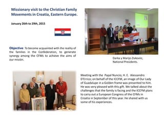 Objective: To become acquainted with the reality of
the families in the Confederation, to generate
synergy among the CFMs to achieve the aims of
our misión.
Missionary visit to the Christian Family
Movements in Croatia, Eastern Europe.
January 26th to 29th, 2015
Darka y Marijo Zivkoviic,
National Presidents.
Meeting with the Papal Nuncio, H. E. Alessandro
D'Errico; on behalf of the ICCFM, an image of Our Lady
of Guadalupe in a Golden frame was presented to him.
He was very pleased with this gift. We talked about the
challenges that the family is facing and the ICCFM plans
to carry out a European Congress of the CFMs in
Croatia in September of this year. He shared with us
some of his experiences.
 