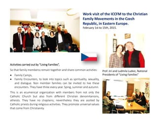 Activities carried out by “Living Families”,
So that family memberss remain together and share common activties:
 Family Camps,
 Family Encounters, to look into topics such as spirituality, sexuality,
and dialogue. Non member families can be invited to live these
encounters. They have three every year. Sping, summer and autumn.
This is an ecumenical organization with members from not only the
Catholic Church but also from different Christian denomitanions,
atheists. They have no chaplains; nevertheless they are assited by
Catholic priests during religious activities. They promote universal values
that come from Christianity.
Work visit of the ICCFM to the Christian
Family Movements in the Czech
Republic, in Eastern Europe.
February 1st to 15th, 2015.
Prof. Jiri and Ludmila Ludvic, National
Presidents of “Living Families”
 