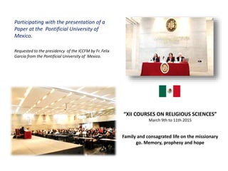 Participating with the presentation of a
Paper at the Pontificial University of
Mexico.
Requested to the presidency of the ICCFM by Fr. Felix
Garcia from the Pontificial University of Mexico.
“XII COURSES ON RELIGIOUS SCIENCES”
March 9th to 11th 2015
Family and consagrated life on the missionary
go. Memory, prophesy and hope
 
