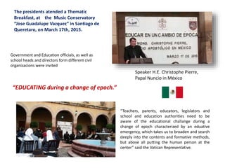 The presidents atended a Thematic
Breakfast, at the Music Conservatory
“Jose Guadalupe Vazquez” in Santiago de
Queretaro, on March 17th, 2015.
Speaker H.E. Christophe Pierre,
Papal Nuncio in México
“EDUCATING during a change of epoch.”
“Teachers, parents, educators, legislators and
school and education authorities need to be
aware of the educational challange during a
change of epoch characterized by an eduative
emergency, which takes us to broaden and search
deeply into the contents and formative methods,
but above all putting the human person at the
center” said the Vatican Representative.
Government and Education officials, as well as
school heads and directors form different civil
organizacions were invited
 