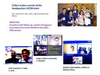 VI face to face reunion of the
headquarters ICCFM team
From April 9th to 12th , 2015. in Real de Catorce, SLP.
México.
OBJECTIVE:
To work on the follow up, control of programs
and action lines of the ICCFM for the 2013 –
2916 period.
Cyril y Carmen in India.
C. Asia.
Hugo y Dalila en
Australia
Edgar en Las Vegas, EE.
UU.
Equipo en Real de
Catorce, SLP. México
Hugo y Dalila in Australia.
C. Oceanía
Andrew y Bernadette, y Blazio in
Malawi, África
 
