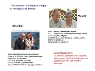 PROJECTS OBJECTIVE:
To promote by means of the WEB the
testimony of solid married couples, the
great value of the Sacrament of
Marriage.
México
Australia
NAME: Ricardo Leonel and Beatriz Morales
PLACE OF RESIDENCE: Perth, Western Australia
MARRIED YEARS: 40 years
CHILDREN: 4 children, 1 married
GRANDCHILDREN: 2 grand children
GREAT-GRANCHILDREN: No great-grandchildren
NAME: Hernán e Irene Novelo Huerta
PLACE OF RESIDENCE Monterrey, Nuevo León, México
MARRIED YEARS: 63 years
CHILDREN: 9 : 8 married and one Lasallian brother.
GRAND CHILDRES: 30
GREAT-GRAND CHILDREN: 3
 