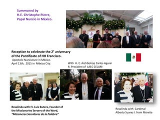 Reception to celebrate the 2° aniversary
of the Pontificate of HH Francisco.
Apostolic Nunciature in México.
April 13th, 2015 in México City.
Rosalinda with Fr. Luis Butera, Founder of
the Missionaries Servers of the Word,
“Misioneros Servidores de la Palabra”
Rosalinda with Cardenal
Alberto Suarez I. from Morelia
With H. E. Archbishop Carlos Aguiar
R. President of LAEC CELAM
Summoned by
H.E. Christophe Pierre,
Papal Nuncio in México.
 