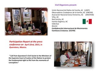 Unión Nacional de Padres de Familia, AC (UNPF)
Observadores Ciudadanos de la Familia, AC (OBCIFA)
Asociación Nacional Cívica Femenina, AC (ANCIFEM)
Vifac, AC
Red Familia, AC
Familia Orgánica, AC
VIDA fest
REJUVI
Confederación Internacional de Movimientos
Familiares Cristianos (ICCFM)
Civil Organisms present:
Participation Report at the press
conference on April 22nd, 2015, in
Queretaro, Mexico.
“ Call from Queretaro’s Civil Societ to the Ministers of
the Supreme Court of Justice of the Nation to protect
the fundamental right to life from the momento of
conception.”
 