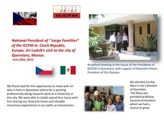 We thank God for this opportunity to meet with Jiri
who is here in Queretaro where he is working
profesionally doing research work at a University in
this city. We were able to totally spend four hours with
him sharing our food and home and valuable
missionary experiences in our paths as missionaries.
Breakfast/meeting in the house of the Presidents of
KCCFM in Queretaro, with support of Alejandro Pavón,
President of this Diocese
National President of “ Large Famillies”
of the ICCFM in Czech Republic,
Europe, Jiri Ludvík’s visit to the city of
Queretaro, Mexico.
June 28th, 2015.
We atended Sunday
Mass in the Cathedral
of Queretaro.
The Mass was
presided by Bishop
Faustino Armendariz
whom we had a
chance to greet.
 