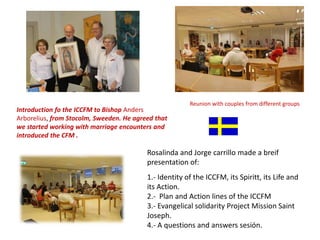 Introduction fo the ICCFM to Bishop Anders
Arborelius, from Stocolm, Sweeden. He agreed that
we started working with marriage encounters and
introduced the CFM .
Reunion with couples from different groups
Rosalinda and Jorge carrillo made a breif
presentation of:
1.- Identity of the ICCFM, its Spiritt, its Life and
its Action.
2.- Plan and Action lines of the ICCFM
3.- Evangelical solidarity Project Mission Saint
Joseph.
4.- A questions and answers sesión.
 