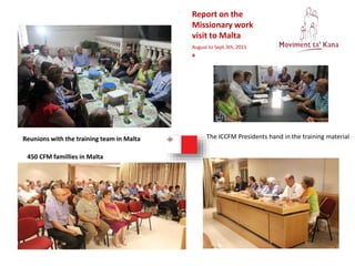 Report on the
Missionary work
visit to Malta
August to Sept.3th, 2015
a
Reunions with the training team in Malta
450 CFM famillies in Malta
The ICCFM Presidents hand in the training material
 