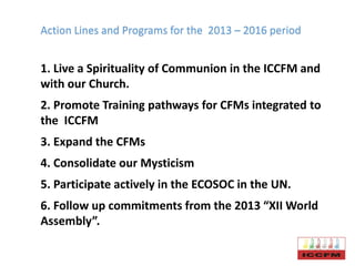 Action Lines and Programs for the 2013 – 2016 period
1. Live a Spirituality of Communion in the ICCFM and
with our Church.
2. Promote Training pathways for CFMs integrated to
the ICCFM
3. Expand the CFMs
4. Consolidate our Mysticism
5. Participate actively in the ECOSOC in the UN.
6. Follow up commitments from the 2013 “XII World
Assembly”.
 
