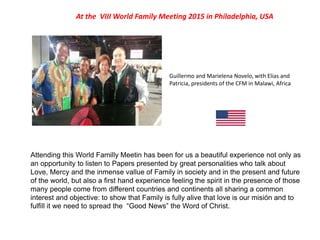 At the VIII World Family Meeting 2015 in Philadelphia, USA
Guillermo and Marielena Novelo, with Elias and
Patricia, presidents of the CFM in Malawi, Africa
Attending this World Familly Meetin has been for us a beautiful experience not only as
an opportunity to listen to Papers presented by great personalities who talk about
Love, Mercy and the inmense vallue of Family in society and in the present and future
of the world, but also a first hand experience feeling the spirit in the presence of those
many people come from different countries and continents all sharing a common
interest and objective: to show that Family is fully alive that love is our misión and to
fulfill it we need to spread the “Good News” the Word of Christ.
 