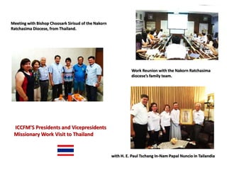 Work Reunion with the Nakorn Ratchasima
diocese’s family team.
with H. E. Paul Tschang In-Nam Papal Nuncio in Tailandia
Meeting with Bishop Choosark Sirisud of the Nakorn
Ratchasima Diocese, from Thailand.
ICCFM’S Presidents and Vicepresidents
Missionary Work Visit to Thailand
 