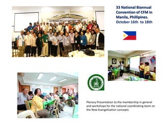 33 National Biannual
Convention of CFM in
Manila, Phillipines.
October 16th to 18th
Plenary Presentation to the membership in general
and workshops for the national coordinating team on
the New Evangelization concepts
 