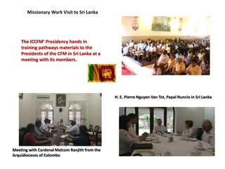 Meeting with Cardenal Malcom Ranjith from the
Arquidioceses of Colombo
H. E. Pierre Nguyen Van Tot, Papal Nuncio in Sri Lanka
The ICCFM’ Presidency hands in
training pathways materials to the
Presidents of the CFM in Sri Lanka at a
meeting with its members.
 