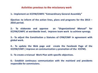 Activities previous to the missionary work
1.- Implement an ICCFM/CIMFC “Extraordinary General Assembly”
Ojective: to inform of the action lines, plans and programs for the 2013 –
2016 period.
2.- To elaborate and approve an “Organizational Manual” for
ICCFM/CIMFC at worldwide level, improve team work to achieve synergy.
3.- To adjust the Constitution y Statutes of CFM/CIMF in agreement with
global work.
4.- To update the Web page and create the Facebook Page of the
ICCFM/CIMF ( improve on communication y promotion of the ICCFM).
5.- To create a trianual Work Plan with specific objectives.
6.- Establish continuous communication with the mainland and presidents
responsible for commissions.
 