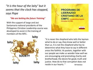 With the support of Jorge and Josi
Santamaria national presidents of the
Philippines Christian Leadership course was
developed to assist in the training of
members of the MFC.
“We are betting the future Training"
"It is the hour of the laity" but it
seems that the clock has stopped,
says Pope
laity
laity
laitylaity
SOCIETY
"It is never the shepherd who tells the layman
what to do or say, they know well or better
than us. It is not the shepherd who has to
determine what they have to say in different
areas the faithful. As pastors, together with
our people we make us wonder how well we
are encouraging and promoting charity and
brotherhood, the desire for good, truth and
justice. How do to that corruption does not
nestle in our hearts. " SS Francisco
 