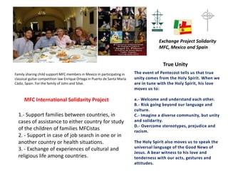The event of Pentecost tells us that true
unity comes from the Holy Spirit. When we
are in tune with the Holy Spirit, his love
moves us to:
a.- Welcome and understand each other.
B.- Risk going beyond our language and
culture.
C.- Imagine a diverse community, but unity
and solidarity.
D.- Overcome stereotypes, prejudice and
racism.
The Holy Spirit also moves us to speak the
universal language of the Good News of
Jesus. A bear witness to his love and
tenderness with our acts, gestures and
attitudes.
True Unity
Family sharing child support MFC members in Mexico in participating in
classical guitar competition law Enrique Ortega in Puerto de Santa María
Cádiz, Spain. For the family of John and Silve.
MFC International Solidarity Project
1.- Support families between countries, in
cases of assistance to either country for study
of the children of families MFCistas
2. - Support in case of job search in one or in
another country or health situations.
3. - Exchange of experiences of cultural and
religious life among countries.
Exchange Project Solidarity
MFC, Mexico and Spain
 