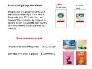 This proposal was presented at the 2nd
Extraordinary Meeting that was held in
Rome in January 2015. John and Lauri
Przybysz Where submitted a proposal to
add the logo of the world to each country
to keep its identity. It was approved by a
majority.
CFM in
Philippines
CFM in
Asia
Book translation project
Investment to date in this period $7,500.00 USD
Estimated investment in process $3,200.00 USD
 