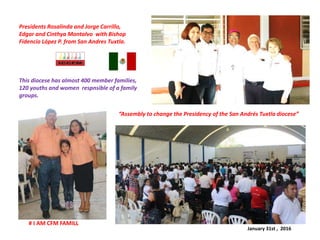 “Assembly to change the Presidency of the San Andrés Tuxtla diocese”
# I AM CFM FAMILL
Presidents Rosalinda and Jorge Carrillo,
Edgar and Cinthya Montalvo with Bishop
Fidencio López P. from San Andres Tuxtla.
This diocese has almost 400 member families,
120 youths and women respnsible of a family
groups.
January 31st , 2016
 