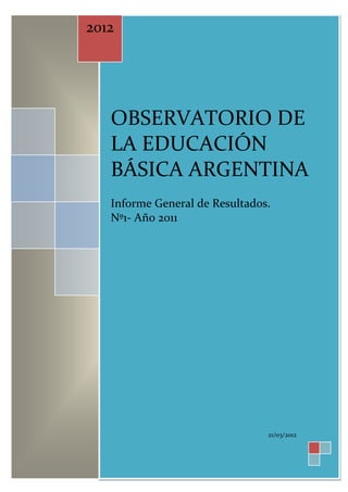 2012




   OBSERVATORIO DE
   LA EDUCACIÓN
   BÁSICA ARGENTINA
   Informe General de Resultados.
   Nº1- Año 2011




                                21/03/2012
 