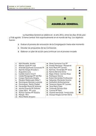 INFORME AL XXV CAPÍTULO GENERAL
MONCADA, 5 AL 20 DE AGOSTO DEL 2013 17
La Asamblea General se celebró en el año 2011, entre los días 30 de julio
y 9 de agosto. El tema central: Vivir espiritualmente en el mundo de hoy. Los objetivos
fueron:
1. Evaluar el proceso de renovación de la Congregación hasta este momento
2. Estudiar las propuestas de las Comisiones
3. Elaborar un plan de acción para continuar con el proceso iniciado
1. Abril Novella Amelia
2. Alamar Lloret Mª José
3. Andrade Quiñones Coromoto M.
4. Aponte Vargas Aniuska C.
5. Augustine Lucy
6. Castillo Castro Irma P.
7. Catalá Moragrega Mª del Mar
8. Crespo Palomares Ángela
9. Dávalos Maldonado Hilda T.
10. Domínguez Ramírez Luzvinda
11. Domínguez Martín Piedad
12. Fernández Moral Mª Antonia
13. Jacinto Guerola Mª Dolores
14. López Abril Mª Luisa
15. Muñoz Fuentes Mª Victoria
16. Manjali Mini
17. Mora Mañes Amparo
18. Pérez Carmona Cruz Mª
19. Pineda Manrique Monserrat
20. Pons Martí Mª Carmen
21. Ramírez Fernández Mª Jesús
22. Ramos Bárcena Sonia
23. Rejas Chávez Carmen Rosa
24. Rodriguez Kevina
25. Rubio Hernández Purificación
26. Sebastián Monterde Vicenta
27. Sinthathiri Anthoniammal
28. Tarazona Signes Mª Carmen
29. Tena Marín Celia
30. Tortonda Zarzoso Elisa
31. Tumma Mª Rani
32. Vicente Hernando Inmaculada
33. Viscaya Pargas Carmen Elena
P
A
R
T
I
C
I
P
A
N
II
ASAMBLEA GENERAL
 