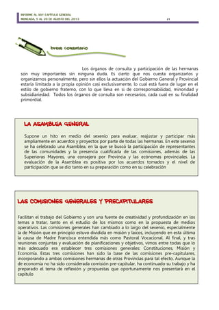 INFORME AL XXV CAPÍTULO GENERAL
MONCADA, 5 AL 20 DE AGOSTO DEL 2013 21
breve comentario
Los órganos de consulta y participación de las hermanas
son muy importantes sin ninguna duda. Es cierto que nos cuesta organizarlos y
organizarnos personalmente, pero sin ellos la actuación del Gobierno General y Provincial
estaría limitada a la propia opinión casi exclusivamente, lo cual está fuera de lugar en el
estilo de gobierno fraterno, con lo que lleva en si de corresponsabilidad, minoridad y
subsidiariedad. Todos los órganos de consulta son necesarios, cada cual en su finalidad
primordial.
LA ASAMBLEA GENERAL
Supone un hito en medio del sexenio para evaluar, reajustar y participar más
ampliamente en acuerdos y proyectos por parte de todas las hermanas. En este sexenio
se ha celebrado una Asamblea, en la que se buscó la participación de representantes
de las comunidades y la presencia cualificada de las comisiones, además de las
Superioras Mayores, una consejera por Provincia y las ecónomas provinciales. La
evaluación de la Asamblea es positiva por los acuerdos tomados y el nivel de
participación que se dio tanto en su preparación como en su celebración
LAS COMISIONES GENERALES Y PRECAPITULARES
Facilitan el trabajo del Gobierno y son una fuente de creatividad y profundización en los
temas a tratar, tanto en el estudio de los mismos como en la propuesta de medios
operativos. Las comisiones generales han cambiado a lo largo del sexenio, especialmente
la de Misión que en principio estuvo dividida en misión y laicos, incluyendo en esta última
la causa de Madre Francisca entendida más como Pastoral Vocacional. Al final, y tras
reuniones conjuntas y evaluación de planificaciones y objetivos, vimos entre todas que lo
más adecuado era establecer tres comisiones generales: Constituciones, Misión y
Economía. Estas tres comisiones han sido la base de las comisiones pre-capitulares,
incorporando a ambas comisiones hermanas de otras Provincias para tal efecto. Aunque la
de economía no ha sido considerada comisión pre-capitular, ha continuado su trabajo y ha
preparado el tema de reflexión y propuestas que oportunamente nos presentará en el
capítulo
 