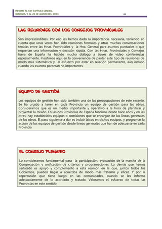 INFORME AL XXV CAPÍTULO GENERAL
MONCADA, 5 AL 20 DE AGOSTO DEL 2013 22
LAS REUNIONES CON LOS CONSEJOS PROVINCIALES
Son imprescindibles. Por ello les hemos dado la importancia necesaria, teniendo en
cuenta que unas veces han sido reuniones formales y otras muchas conversaciones
tenidas entre las Hnas. Provinciales y la Hna. General para asuntos puntuales o que
requerían una información y decisión rápida. Con las Hnas. Provinciales y Consejos
fuera de España ha habido mucho diálogo a través de video conferencias
especialmente. Insistimos aquí en la conveniencia de pautar este tipo de reuniones de
modo más sistemático y el esfuerzo por estar en relación permanente, aún incluso
cuando los asuntos parezcan no importantes.
EL CONSEJO PLENARIO
Lo consideramos fundamental para la participación, evaluación de la marcha de la
Congregación y unificación de criterios y programaciones. Lo demás que hemos
señalado es apoyo y complemento a esta reunión en la que, juntos todos los
Gobiernos, pueden llegar a acuerdos de modo más fraterno y eficaz. Y por la
repercusión que tiene luego en las comunidades, cuando se les informa
adecuadamente de lo acordado y tratado. Valoramos el esfuerzo de todas las
Provincias en este sentido
EQUIPO DE GESTIÓN
Los equipos de gestión han sido también una de las preocupaciones de este sexenio.
Se ha urgido a tener en cada Provincia un equipo de gestión para las obras.
Consideramos que es un medio importante y operativo a la hora de planificar y
proyectar la misión. En las dos Provincias de España funciona desde hace años y en las
otras, hay establecidos equipos o comisiones que se encargan de las líneas generales
de las obras. El paso siguiente a dar es incluir laicos en dichos equipos, y programar la
acción de los equipos de gestión desde líneas generales que han de adecuarse en cada
Provincia
 