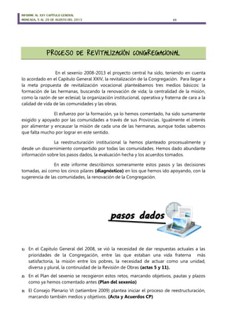 INFORME AL XXV CAPÍTULO GENERAL
MONCADA, 5 AL 20 DE AGOSTO DEL 2013 23
En el sexenio 2008-2013 el proyecto central ha sido, teniendo en cuenta
lo acordado en el Capítulo General XXIV, la revitalización de la Congregación. Para llegar a
la meta propuesta de revitalización vocacional planteábamos tres medios básicos: la
formación de las hermanas, buscando la renovación de vida; la centralidad de la misión,
como la razón de ser eclesial; la organización institucional, operativa y fraterna de cara a la
calidad de vida de las comunidades y las obras.
El esfuerzo por la formación, ya lo hemos comentado, ha sido sumamente
exigido y apoyado por las comunidades a través de sus Provincias. Igualmente el interés
por alimentar y encauzar la misión de cada una de las hermanas, aunque todas sabemos
que falta mucho por lograr en este sentido.
La reestructuración institucional la hemos planteado procesualmente y
desde un discernimiento compartido por todas las comunidades. Hemos dado abundante
información sobre los pasos dados, la evaluación hecha y los acuerdos tomados.
En este informe describimos someramente estos pasos y las decisiones
tomadas, así como los cinco pilares (diagnóstico) en los que hemos ido apoyando, con la
sugerencia de las comunidades, la renovación de la Congregación.
1) En el Capítulo General del 2008, se vió la necesidad de dar respuestas actuales a las
prioridades de la Congregación, entre las que estaban una vida fraterna más
satisfactoria, la misión entre los pobres, la necesidad de actuar como una unidad,
diversa y plural, la continuidad de la Revisión de Obras (actas 5 y 11).
2) En el Plan del sexenio se recogieron estos retos, marcando objetivos, pautas y plazos
como ya hemos comentado antes (Plan del sexenio)
3) El Consejo Plenario VI (setiembre 2009) plantea iniciar el proceso de reestructuración,
marcando también medios y objetivos. (Acta y Acuerdos CP)
 