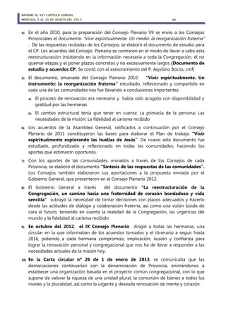 INFORME AL XXV CAPÍTULO GENERAL
MONCADA, 5 AL 20 DE AGOSTO DEL 2013 24
4) En el año 2010, para la preparación del Consejo Plenario VII se envío a los Consejos
Provinciales el documento “Vivir espiritualmente. Un medio: la reorganización fraterna”
. De las respuestas recibidas de los Consejos, se elaboró el documento de estudio para
el CP. Los acuerdos del Consejo Plenario se centraron en el modo de llevar a cabo esta
reestructuración insistiendo en la información necesaria a toda la Congregación, el no
quemar etapas y el poner plazos concretos y no excesivamente largos (Documento de
estudio y acuerdos CP. Se contó con el asesoramiento del P. Aquilino Bocos, cmf)
5) El documento, emanado del Consejo Plenario 2010: “Vivir espiritualmente. Un
instrumento: la reorganización fraterna“ estudiado, reflexionado y compartido en
cada una de las comunidades nos fue llevando a conclusiones importantes:
a) El proceso de renovación era necesario y había sido acogido con disponibilidad y
gratitud por las hermanas
b) El cambio estructural tenía que tener en cuenta: La primacía de la persona; Las
necesidades de la misión; La fidelidad al carisma recibido
6) Los acuerdos de la Asamblea General, ratificados a continuación por el Consejo
Plenario de 2011 constituyeron las bases para elaborar el Plan de trabajo “Vivir
espiritualmente explorando las huellas de Jesús”. De nuevo este documento fue
estudiado, profundizado y reflexionado en todas las comunidades, haciendo los
aportes que estimaron oportunos.
7) Con los aportes de las comunidades, enviados a través de los Consejos de cada
Provincia, se elaboró el documento “Síntesis de las respuestas de las comunidades”.
Los Consejos también elaboraron sus aportaciones a la propuesta enviada por el
Gobierno General, que presentaron en el Consejo Plenario 2012.
8) El Gobierno General a través del documento “La reestructuración de la
Congregación, un camino hacia una fraternidad de corazón bondadoso y vida
sencilla” subrayó la necesidad de tomar decisiones con plazos adecuados y hacerlo
desde las actitudes de diálogo y colaboración fraterna, así como una visión lúcida de
cara al futuro, teniendo en cuenta la realidad de la Congregación, las urgencias del
mundo y la fidelidad al carisma recibido
9) En octubre del 2012, el IX Consejo Plenario dirigió a todas las hermanas, una
circular en la que informaban de los acuerdos tomados y el itinerario a seguir hasta
2016, pidiendo a cada hermana compromiso, implicación, ilusión y confianza para
lograr la renovación personal y congregacional que nos ha de llevar a responder a las
necesidades actuales de la misión hoy.
10) En la Carta circular nº 26 de 1 de enero de 2013, se comunicaba que las
demarcaciones continuarían con la denominación de Provincia, animándonos a
establecer una organización basada en el proyecto común congregacional, con lo que
supone de valorar la riqueza de una unidad plural, la comunión de bienes a todos los
niveles y la pluralidad, así como la urgente y deseada renovación de mente y corazón.
 