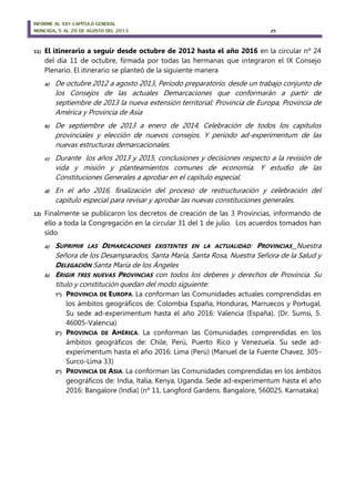 INFORME AL XXV CAPÍTULO GENERAL
MONCADA, 5 AL 20 DE AGOSTO DEL 2013 25
11) El itinerario a seguir desde octubre de 2012 hasta el año 2016 en la circular nº 24
del día 11 de octubre, firmada por todas las hermanas que integraron el IX Consejo
Plenario. El itinerario se planteó de la siguiente manera
a) De octubre 2012 a agosto 2013, Periodo preparatorio, desde un trabajo conjunto de
los Consejos de las actuales Demarcaciones que conformarán a partir de
septiembre de 2013 la nueva extensión territorial: Provincia de Europa, Provincia de
América y Provincia de Asia
b) De septiembre de 2013 a enero de 2014, Celebración de todos los capítulos
provinciales y elección de nuevos consejos. Y período ad-experimentum de las
nuevas estructuras demarcacionales.
c) Durante los años 2013 y 2015, conclusiones y decisiones respecto a la revisión de
vida y misión y planteamientos comunes de economía. Y estudio de las
Constituciones Generales a aprobar en el capítulo especial.
d) En el año 2016, finalización del proceso de restructuración y celebración del
capítulo especial para revisar y aprobar las nuevas constituciones generales.
12) Finalmente se publicaron los decretos de creación de las 3 Provincias, informando de
ello a toda la Congregación en la circular 31 del 1 de julio. Los acuerdos tomados han
sido
a) SUPRIMIR LAS DEMARCACIONES EXISTENTES EN LA ACTUALIDAD: PROVINCIAS Nuestra
Señora de los Desamparados, Santa María, Santa Rosa, Nuestra Señora de la Salud y
DELEGACIÓN Santa María de los Ángeles
b) ERIGIR TRES NUEVAS PROVINCIAS con todos los deberes y derechos de Provincia. Su
título y constitución quedan del modo siguiente:
1º) PROVINCIA DE EUROPA. La conforman las Comunidades actuales comprendidas en
los ámbitos geográficos de: Colombia España, Honduras, Marruecos y Portugal.
Su sede ad-experimentum hasta el año 2016: Valencia (España). (Dr. Sumsi, 5.
46005-Valencia)
2º) PROVINCIA DE AMÉRICA. La conforman las Comunidades comprendidas en los
ámbitos geográficos de: Chile, Perú, Puerto Rico y Venezuela. Su sede ad-
experimentum hasta el año 2016: Lima (Perú) (Manuel de la Fuente Chavez, 305-
Surco-Lima 33)
3º) PROVINCIA DE ASIA. La conforman las Comunidades comprendidas en los ámbitos
geográficos de: India, Italia, Kenya, Uganda. Sede ad-experimentum hasta el año
2016: Bangalore (India) (nº 11, Langford Gardens. Bangalore, 560025. Karnataka)
 