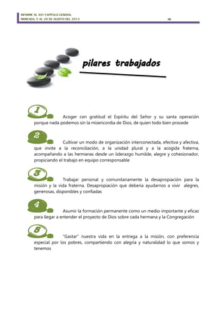 INFORME AL XXV CAPÍTULO GENERAL
MONCADA, 5 AL 20 DE AGOSTO DEL 2013 26
1. Acoger con gratitud el Espíritu del Señor y su santa operación
porque nada podemos sin la misericordia de Dios, de quien todo bien procede
2. Cultivar un modo de organización interconectada, efectiva y afectiva,
que invite a la reconciliación, a la unidad plural y a la acogida fraterna,
acompañando a las hermanas desde un liderazgo humilde, alegre y cohesionador,
propiciando el trabajo en equipo corresponsable
3. Trabajar personal y comunitariamente la desapropiación para la
misión y la vida fraterna. Desapropiación que debería ayudarnos a vivir alegres,
generosas, disponibles y confiadas
4. Asumir la formación permanente como un medio importante y eficaz
para llegar a entender el proyecto de Dios sobre cada hermana y la Congregación
5. “Gastar” nuestra vida en la entrega a la misión, con preferencia
especial por los pobres, compartiendo con alegría y naturalidad lo que somos y
tenemos
 