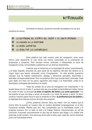 INFORME AL XXV CAPÍTULO GENERAL
MONCADA, 5 AL 20 DE AGOSTO DEL 2013 3
Al finalizar el sexenio, queremos recordar las palabras con las que
iniciamos el mismo:
 LA CENTRALIDAD DEL ESPÍRITU DEL SEÑOR Y SU SANTA OPERACIÓN
 LA COMUNIÓN EN LA DIVERSIDAD
 LA MISIÓN COMPARTIDA
 LA OPCIÓN POR LOS EMPOBRECIDOS
Estas palabras han sido nuestra carta de navegación. Unas veces
hemos visto claramente la ruta. Otras nos hemos confundido en la orientación de
propuestas y proyectos. Pero siempre hemos caminado e interpretado la carta de
navegación juntas, comunidades y gobiernos en sus diversos estamentos.
Creemos que la insistencia en la necesidad de actuar conjuntamente,
y el haber logrado, actuando así, gran parte de los objetivos del plan del sexenio es el
mayor logro que hemos alcanzado como Congregación. En este sentido queremos
subrayar que ha habido colaboración, diálogo y decisiones pensadas, discernidas y
aplicadas corresponsablemente. Pero no podemos decir que ya está todo culminado. Cada
paso dado nos hace ver los pasos siguientes para llegar a la fraternidad, unida en la
diversidad y entregada plenamente a la misión.
Todas las señales de la carta de navegación son importantes. Y no
puede darse una sin la otra. Y, aunque esta sea una verdad comprendida por todas, hemos
de insistir en ella. Lo principal es tener el espíritu del Señor y su santa operación. Y es
ese espíritu el que nos lleva a actuar de acuerdo a su modo de pensar y sentir. Es decir,
conduce nuestros pasos hacia lo que es evidente en Dios: la preferencia por los pobres y
la dignidad de la vida por encima de todo otro proyecto.
¿Cómo podemos caminar hacia esa meta?. Con los medios que el
mismo Dios ha puesto en nuestra vida, en nuestra identidad congregacional, en el don
vocacional recibido. Medios que son, hoy, compartidos por la mentalidad social y el
progreso humano. Por un lado, la vida y el trabajo fraterno interconectado, en red de
comunión, buscando conjuntamente lo que hay de diverso para llegar a la unidad más
profunda, la del corazón. Una tarea que dura toda la vida y que, cada día, vamos haciendo
junto a la humanidad entera.
 
