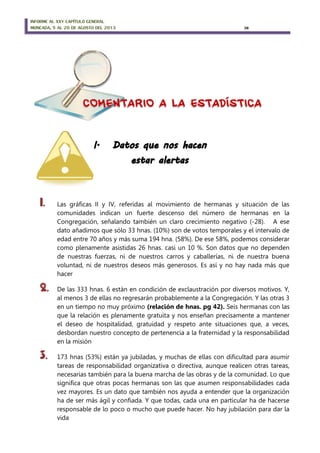 INFORME AL XXV CAPÍTULO GENERAL
MONCADA, 5 AL 20 DE AGOSTO DEL 2013 38
1. Las gráficas II y IV, referidas al movimiento de hermanas y situación de las
comunidades indican un fuerte descenso del número de hermanas en la
Congregación, señalando también un claro crecimiento negativo (-28). A ese
dato añadimos que sólo 33 hnas. (10%) son de votos temporales y el intervalo de
edad entre 70 años y más suma 194 hna. (58%). De ese 58%, podemos considerar
como plenamente asistidas 26 hnas. casi un 10 %. Son datos que no dependen
de nuestras fuerzas, ni de nuestros carros y caballerías, ni de nuestra buena
voluntad, ni de nuestros deseos más generosos. Es así y no hay nada más que
hacer
2. De las 333 hnas. 6 están en condición de exclaustración por diversos motivos. Y,
al menos 3 de ellas no regresarán probablemente a la Congregación. Y las otras 3
en un tiempo no muy próximo (relación de hnas. pg 42). Seis hermanas con las
que la relación es plenamente gratuita y nos enseñan precisamente a mantener
el deseo de hospitalidad, gratuidad y respeto ante situaciones que, a veces,
desbordan nuestro concepto de pertenencia a la fraternidad y la responsabilidad
en la misión
3. 173 hnas (53%) están ya jubiladas, y muchas de ellas con dificultad para asumir
tareas de responsabilidad organizativa o directiva, aunque realicen otras tareas,
necesarias también para la buena marcha de las obras y de la comunidad. Lo que
significa que otras pocas hermanas son las que asumen responsabilidades cada
vez mayores. Es un dato que también nos ayuda a entender que la organización
ha de ser más ágil y confiada. Y que todas, cada una en particular ha de hacerse
responsable de lo poco o mucho que puede hacer. No hay jubilación para dar la
vida
 