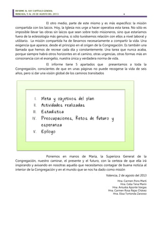 INFORME AL XXV CAPÍTULO GENERAL
MONCADA, 5 AL 20 DE AGOSTO DEL 2013 4
I. Meta y objetivos del plan
II . Actividades realizadas
III . Estadística
IV . Preocupaciones, Retos de futuro y
esperanza
V. Epílogo
El otro medio, parte de este mismo y es más específico: la misión
compartida con los laicos. Hoy, la Iglesia nos urge a hacer operativa esta tarea. No sólo es
imposible llevar las obras sin laicos que sean sobre todo misioneros, sino que estaríamos
fuera de la eclesiología más genuina, si sólo tuviésemos relación con ellos a nivel laboral y
utilitario. La misión compartida ha de llevarnos necesariamente a compartir la vida. Una
exigencia que aparece, desde el principio en el origen de la Congregación. Es también una
llamada que hemos de recrear cada día y constantemente. Una tarea que nunca acaba,
porque siempre habrá otros horizontes en el camino, otras urgencias, otras formas más en
consonancia con el evangelio, nuestra única y verdadera norma de vida.
El informe tiene 5 apartados que presentamos a toda la
Congregación, conscientes de que en unas páginas no puede recogerse la vida de seis
años, pero sí dar una visión global de los caminos transitados
Ponemos en manos de María, la Superiora General de la
Congregación, nuestro caminar, el presente y el futuro, con la certeza de que ella irá
inspirando y avivando en nosotras aquello que necesitamos contagiar de buena noticia al
interior de la Congregación y en el mundo que se nos ha dado como misión
Valencia, 2 de agosto del 2013
Hna. Carmen Pons Martí
Hna. Celia Tena Marín
Hna. Aniuska Aponte Vargas
Hna. Carmen Rosa Rejas Chávez
Hna. Elisa Tortonda Zarzoso
 