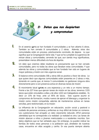 INFORME AL XXV CAPÍTULO GENERAL
MONCADA, 5 AL 20 DE AGOSTO DEL 2013 40
1. En el sexenio (grf I) se han fundado 4 comunidades y se han abierto 6 obras.
También se han cerrado 8 comunidades y 2 obras. Además, otras dos
comunidades están en proceso, prácticamente concluido, de dejarse. Lo que
significa que la Congregación tiene vida. Y que se ha cumplido la sugerencia de
revisar obras y comunidades, cerrando las que, aun siendo muy significativas,
presentaban menos dificultad a la hora de dejarlas.
2. Un dato que creemos debe resaltarse es precisamente que se han cerrado
comunidades, pero no todas las obras que llevaban estas comunidades. Y que
además las obras y comunidades que se han fundado han sido en lugares de
mayor pobreza y misión con más urgencia social.
3. El balance entre comunidades (58) y obras (60) es positivo a favor de obras. Lo
que quiere decir que algunas comunidades están presentes en 2 obras o más,
teniendo en cuenta que, al menos 5 comunidades no gestionan ninguna obra
directamente pero sí son presencia activa en diversas tareas de misión
4. El movimiento laical (grf.III) es una esperanza y un reto a un mismo tiempo.
Frente a las 227 hnas que ejercen tareas de misión en las obras, tenemos 1335
laicos que están vinculados a ellas y de ellos 1222 son trabajadores estables. Es
decir un 15% de hnas. ante un 85% de laicos. Esto supone asumir el
compromiso de formación, modos nuevos de ejercer el liderazgo y organizar la
misión como misión compartida, además de mantenernos activas en tareas
sencillas, pero testimoniales, en la misión
5. La influencia de la Congregación en educación, acción social y pastoral o
cuidado de personas ancianas y enfermas es muy difícil de limitar en números.
Los cuestionarios han arrojado un dato claramente reducido (9712 personas
atendidas) que no corresponde a la realidad. La realidad es otra. Las tareas de
misión abarcan a niños o jóvenes matriculados o a residentes inscritos. Son
datos objetivos que se han señalado aquí. Sin embargo, no pueden indicar las
familias de todos estas personas o la población que, alrededor de nuestras
casas, encuentra en ellas acogida y cariño. En esa puerta siempre abierta
 