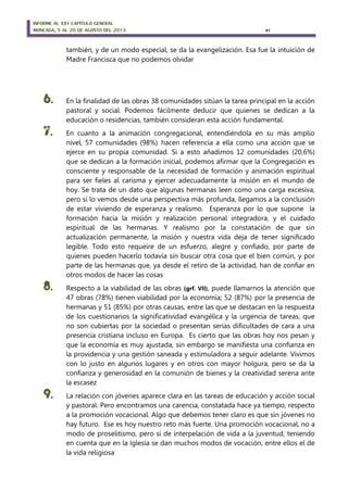 INFORME AL XXV CAPÍTULO GENERAL
MONCADA, 5 AL 20 DE AGOSTO DEL 2013 41
también, y de un modo especial, se da la evangelización. Esa fue la intuición de
Madre Francisca que no podemos olvidar
6. En la finalidad de las obras 38 comunidades sitúan la tarea principal en la acción
pastoral y social. Podemos fácilmente deducir que quienes se dedican a la
educación o residencias, también consideran esta acción fundamental.
7. En cuanto a la animación congregacional, entendiéndola en su más amplio
nivel, 57 comunidades (98%) hacen referencia a ella como una acción que se
ejerce en su propia comunidad. Si a esto añadimos 12 comunidades (20,6%)
que se dedican a la formación inicial, podemos afirmar que la Congregación es
consciente y responsable de la necesidad de formación y animación espiritual
para ser fieles al carisma y ejercer adecuadamente la misión en el mundo de
hoy. Se trata de un dato que algunas hermanas leen como una carga excesiva,
pero si lo vemos desde una perspectiva más profunda, llegamos a la conclusión
de estar viviendo de esperanza y realismo. Esperanza por lo que supone la
formación hacia la misión y realización personal integradora, y el cuidado
espiritual de las hermanas. Y realismo por la constatación de que sin
actualización permanente, la misión y nuestra vida deja de tener significado
legible. Todo esto requeire de un esfuerzo, alegre y confiado, por parte de
quienes pueden hacerlo todavía sin buscar otra cosa que el bien común, y por
parte de las hermanas que, ya desde el retiro de la actividad, han de confiar en
otros modos de hacer las cosas
8. Respecto a la viabilidad de las obras (grf. VII), puede llamarnos la atención que
47 obras (78%) tienen viabilidad por la economía; 52 (87%) por la presencia de
hermanas y 51 (85%) por otras causas, entre las que se destacan en la respuesta
de los cuestionarios la significatividad evangélica y la urgencia de tareas, que
no son cubiertas por la sociedad o presentan serias dificultades de cara a una
presencia cristiana incluso en Europa. Es cierto que las obras hoy nos pesan y
que la economía es muy ajustada, sin embargo se manifiesta una confianza en
la providencia y una gestión saneada y estimuladora a seguir adelante. Vivimos
con lo justo en algunos lugares y en otros con mayor holgura, pero se da la
confianza y generosidad en la comunión de bienes y la creatividad serena ante
la escasez
9. La relación con jóvenes aparece clara en las tareas de educación y acción social
y pastoral. Pero encontramos una carencia, constatada hace ya tiempo, respecto
a la promoción vocacional. Algo que debemos tener claro es que sin jóvenes no
hay futuro. Ese es hoy nuestro reto más fuerte. Una promoción vocacional, no a
modo de proselitismo, pero sí de interpelación de vida a la juventud, teniendo
en cuenta que en la Iglesia se dan muchos modos de vocación, entre ellos el de
la vida religiosa
 