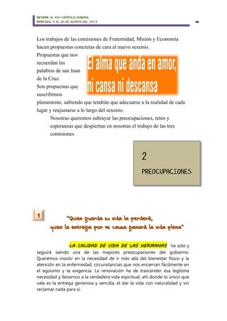 INFORME AL XXV CAPÍTULO GENERAL
MONCADA, 5 AL 20 DE AGOSTO DEL 2013 48
Los trabajos de las comisiones de Fraternidad, Misión y Economía
hacen propuestas concretas de cara al nuevo sexenio.
Propuestas que nos
recuerdan las
palabras de san Juan
de la Cruz.
Son propuestas que
suscribimos
plenamente, sabiendo que tendrán que adecuarse a la realidad de cada
lugar y reajustarse a lo largo del sexenio.
Nosotras queremos subrayar las preocupaciones, retos y
esperanzas que despiertan en nosotras el trabajo de las tres
comisiones
“Quien guarda su vida la perderá,
quien la entrega por mi causa ganará la vida plena”
LA CALIDAD DE VIDA DE LAS HERMANAS ha sido y
seguirá siendo una de las mayores preocupaciones del gobierno.
Queremos insistir en la necesidad de ir más allá del bienestar físico y la
atención en la enfermedad, circunstancias que nos encierran fácilmente en
el egoísmo y la exigencia. La renovación ha de trascender esa legítima
necesidad y llevarnos a la verdadera vida espiritual, ahí donde lo único que
vale es la entrega generosa y sencilla, el dar la vida con naturalidad y sin
reclamar nada para sí.
1
 