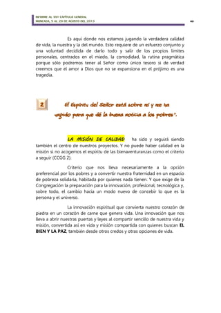 INFORME AL XXV CAPÍTULO GENERAL
MONCADA, 5 AL 20 DE AGOSTO DEL 2013 49
Es aquí donde nos estamos jugando la verdadera calidad
de vida, la nuestra y la del mundo. Esto requiere de un esfuerzo conjunto y
una voluntad decidida de darlo todo y salir de los propios límites
personales, centrados en el miedo, la comodidad, la rutina pragmática
porque sólo podremos tener al Señor como único tesoro si de verdad
creemos que el amor a Dios que no se expansiona en el prójimo es una
tragedia.
El Espíritu del Señor está sobre mí y me ha
ungido para que dé la buena noticia a los pobres».
LA MISIÓN DE CALIDAD ha sido y seguirá siendo
también el centro de nuestros proyectos. Y no puede haber calidad en la
misión si no acogemos el espíritu de las bienaventuranzas como el criterio
a seguir (CCGG 2).
Criterio que nos lleva necesariamente a la opción
preferencial por los pobres y a convertir nuestra fraternidad en un espacio
de pobreza solidaria, habitada por quienes nada tienen. Y que exige de la
Congregación la preparación para la innovación, profesional, tecnológica y,
sobre todo, el cambio hacia un modo nuevo de concebir lo que es la
persona y el universo.
La innovación espiritual que convierta nuestro corazón de
piedra en un corazón de carne que genera vida. Una innovación que nos
lleva a abrir nuestras puertas y leyes al compartir sencillo de nuestra vida y
misión, convertida así en vida y misión compartida con quienes buscan EL
BIEN Y LA PAZ, también desde otros credos y otras opciones de vida.
2
 