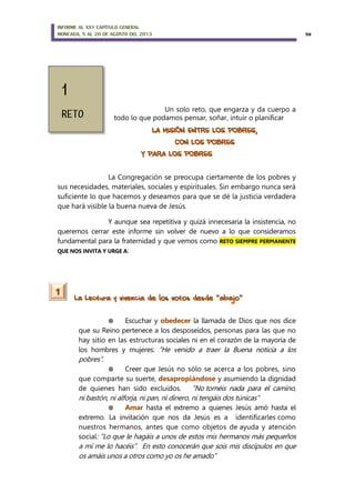 INFORME AL XXV CAPÍTULO GENERAL
MONCADA, 5 AL 20 DE AGOSTO DEL 2013 50
Un solo reto, que engarza y da cuerpo a
todo lo que podamos pensar, soñar, intuir o planificar
LA MISIÓN ENTRE LOS POBRES,
CON LOS POBRES
Y PARA LOS POBRES
La Congregación se preocupa ciertamente de los pobres y
sus necesidades, materiales, sociales y espirituales. Sin embargo nunca será
suficiente lo que hacemos y deseamos para que se dé la justicia verdadera
que hará visible la buena nueva de Jesús.
Y aunque sea repetitiva y quizá innecesaria la insistencia, no
queremos cerrar este informe sin volver de nuevo a lo que consideramos
fundamental para la fraternidad y que vemos como RETO SIEMPRE PERMANENTE
QUE NOS INVITA Y URGE A:
La Lectura y vivencia de los votos desde “abajo”
 Escuchar y obedecer la llamada de Dios que nos dice
que su Reino pertenece a los desposeídos, personas para las que no
hay sitio en las estructuras sociales ni en el corazón de la mayoría de
los hombres y mujeres: “He venido a traer la Buena noticia a los
pobres”.
 Creer que Jesús no sólo se acerca a los pobres, sino
que comparte su suerte, desapropiándose y asumiendo la dignidad
de quienes han sido excluidos. “No toméis nada para el camino,
ni bastón, ni alforja, ni pan, ni dinero, ni tengáis dos túnicas”
 Amar hasta el extremo a quienes Jesús amó hasta el
extremo. La invitación que nos da Jesús es a identificarles como
nuestros hermanos, antes que como objetos de ayuda y atención
social: “Lo que le hagáis a unos de estos mis hermanos más pequeños
a mí me lo hacéis”. En esto conocerán que sois mis discípulos en que
os amáis unos a otros como yo os he amado”
1
 