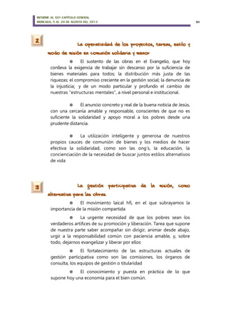 INFORME AL XXV CAPÍTULO GENERAL
MONCADA, 5 AL 20 DE AGOSTO DEL 2013 51
La operatividad de los proyectos, tareas, estilo y
modo de misión en comunión solidaria y menor
 El sustento de las obras en el Evangelio, que hoy
conlleva la exigencia de trabajar sin descanso por la suficiencia de
bienes materiales para todos; la distribución más justa de las
riquezas; el compromiso creciente en la gestión social; la denuncia de
la injusticia: y de un modo particular y profundo el cambio de
nuestras “estructuras mentales”, a nivel personal e institucional.
 El anuncio concreto y real de la buena noticia de Jesús,
con una cercanía amable y responsable, conscientes de que no es
suficiente la solidaridad y apoyo moral a los pobres desde una
prudente distancia.
 La utilización inteligente y generosa de nuestros
propios cauces de comunión de bienes y los medios de hacer
efectiva la solidaridad, como son las ong’s, la educación, la
concienciación de la necesidad de buscar juntos estilos alternativos
de vida
La gestión participativa de la misión, como
alternativa para las obras
 El movimiento laical hfi, en el que subrayamos la
importancia de la misión compartida
 La urgente necesidad de que los pobres sean los
verdaderos artífices de su promoción y liberación. Tarea que supone
de nuestra parte saber acompañar sin dirigir, animar desde abajo,
urgir a la responsabilidad común con paciencia amable, y, sobre
todo, dejarnos evangelizar y liberar por ellos
 El fortalecimiento de las estructuras actuales de
gestión participativa como son las comisiones, los órganos de
consulta, los equipos de gestión o titularidad
 El conocimiento y puesta en práctica de lo que
supone hoy una economía para el bien común.
2
3
 