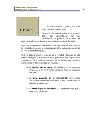 INFORME AL XXV CAPÍTULO GENERAL
MONCADA, 5 AL 20 DE AGOSTO DEL 2013 52
La única esperanza para nosotras es
Jesús, razón de nuestra vida.
Esperanza que se hace visible en el empeño
diario por identificarnos con sus
sentimientos, sus palabras, sus acciones. Es
decir haciendo carne de nuestra carne la carne misma de Jesús.
Algo que sólo puede darse teniendo los ojos abiertos a la realidad.
La realidad del mundo, la realidad personal, la realidad institucional.
La realidad real, la tangible…
Pero no sólo lo carnal y corpóreo es la realidad. También en ella
está lo intangible que en verdad es lo que nos mueve, inspira, aviva
y despierta. Es el espíritu que no ceja de hablar, con gemidos
inenarrables, en la humanidad, en nosotras.
 El gemido por el dolor del mundo que nos mantiene
despiertas y en movimiento constante hacia la búsqueda
del bien.
 El grito paciente de la misericordia que inspira
actuaciones diferentes a las de la “carne”, actuaciones de
libertad, justicia y paz.
 El canto alegre de la ternura y la desapropiación que la
hace real y generosa
 