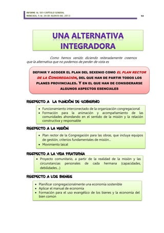 INFORME AL XXV CAPÍTULO GENERAL
MONCADA, 5 AL 20 DE AGOSTO DEL 2013 53
Como hemos venido diciendo reiteradamente creemos
que la alternativa que no podemos de perder de vista es
RESPECTO A LA FUNCIÓN DE GOBIERNO
RESPECTO A LA MISIÓN
RESPECTO A LA VIDA FRATERNA
RESPECTO A LOS BIENES
DEFINIR Y ACOGER EL PLAN DEL SEXENIO COMO EL PLAN RECTOR
DE LA CONGREGACIÓN, DEL QUE HAN DE PARTIR TODOS LOS
PLANES PROVINCIALES. Y EN EL QUE HAN DE CONSIDERARSE
ALGUNOS ASPECTOS ESENCIALES
 Funcionamiento interconectado de la organización congregacional
 Formación para la animación y acompañamiento de las
comunidades ahondando en el sentido de la misión y la relación
constructiva y responsable
 Plan rector de la Congregación para las obras, que incluya equipos
de gestión, criterios fundamentales de misión...
 Movimiento laical
 Proyecto comunitario, a partir de la realidad de la misión y las
circunstancias personales de cada hermana (capacidades,
debilidades…)
 Planificar congregacionalmente una economía sostenible
 Aplicar el manual de economía
 Formación para el uso evangélico de los bienes y la economía del
bien común
 