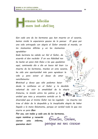 INFORME AL XXV CAPÍTULO GENERAL
MONCADA, 5 AL 20 DE AGOSTO DEL 2013 55
Con cada una de las hermanas que han muerto en el sexenio,
hemos vivido la experiencia gozosa de la pascua. El gozo por
una vida entregada con alegría al Señor amando al mundo, en
los momentos difíciles y en los momentos
agradables.
Cada hermana ha sabido ser fiel al Señor, de
acuerdo al don recibido. Y en esa fidelidad nos
ha hecho un poco más fieles a las que quedamos
aquí, caminando día a día en busca del bien. La
muerte de las hermanas, muchas en este sexenio,
ha sido una oportunidad más para agradecer la
vida y para avivar el deseo de amar
sencillamente.
Gratitud y deseo que sólo podemos hacer
desde la confianza en el Señor y la decidida
voluntad de vivir la amabilidad de la alegría
fraterna, la misión entre los pobres y la
unidad que nace y encuentra sentido en la
diversidad que el mismo Señor nos ha regalado. La muerte nos
trae el dolor de la despedida y la inexplicable alegría de haber
llegado a la meta felizmente, porque en verdad todo lo que nos
ocurre es para Bien
Por eso, con todas y cada una de las hermanas,
cuyos nombres y recuerdo
cierran este informe,
queremos decir:
 