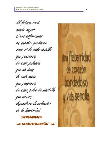 INFORME AL XXV CAPÍTULO GENERAL
MONCADA, 5 AL 20 DE AGOSTO DEL 2013 57
El futuro será
mucho mejor
si nos esforzamos
en nuestro quehacer
como si de cada detalle
que pensamos,
de cada palabra
que decimos,
de cada pieza
que pongamos,
de cada golpe de martillo
que damos,
dependiera la salvación
de la humanidad,
DEPENDIERA
LA CONSTRUCCIÓN DE
 