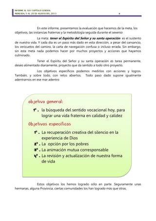 INFORME AL XXV CAPÍTULO GENERAL
MONCADA, 5 AL 20 DE AGOSTO DEL 2013 6
En este informe, presentamos la evaluación que hacemos de la meta, los
objetivos, las instancias fraternas y la metodología seguida durante el sexenio
La meta: tener el Espíritu del Señor y su santa operación es el sustento
de nuestra vida. Y cada día es un paso más dado en esta dirección, a pesar del cansancio,
los vericuetos del camino, la carta de navegación confusa o incluso errada. Sin embargo,
sin esta meta nada podemos hacer por muchos proyectos y acciones que hayamos
culminado.
Tener el Espíritu del Señor y su santa operación es tarea permanente,
deseo alimentado diariamente, proyecto que da sentido a todo otro proyecto.
Los objetivos específicos podemos medirlos con acciones y logros.
También, y sobre todo, con retos abiertos. Todo paso dado supone igualmente
adentrarnos en ese mar adentro
El presente informe tiene las siguientes partes:
Estos objetivos los hemos logrado sólo en parte. Seguramente unas
hermanas, alguna Provincia, ciertas comunidades los han logrado más que otras.
objetivo general:
1º . la búsqueda del sentido vocacional hoy, para
lograr una vida fraterna en calidad y calidez
Objetivos específicos
1º . La recuperación creativa del silencio en la
experiencia de Dios
2º . La opción por los pobres
3º . La animación mutua corresponsable
4º . La revisión y actualización de nuestra forma
de vida
 