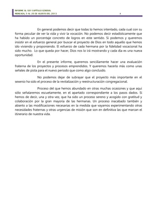 INFORME AL XXV CAPÍTULO GENERAL
MONCADA, 5 AL 20 DE AGOSTO DEL 2013 7
En general podemos decir que todas lo hemos intentado, cada cual con su
forma peculiar de ver la vida y vivir la vocación. No podemos decir estadísticamente que
ha habido un porcentaje concreto de logros en este sentido. Sí podemos y queremos
insistir en el esfuerzo general por buscar el proyecto de Dios en todo aquello que hemos
ido viviendo y proponiendo. El esfuerzo de cada hermana por la fidelidad vocacional ha
sido mucho. Lo que queda por hacer, Dios nos lo irá mostrando y cada día es una nueva
oportunidad.
En el presente informe, queremos sencillamente hacer una evaluación
fraterna de los proyectos y procesos emprendidos. Y queremos hacerlo más como unas
señales de pista para el nuevo periodo que como algo concluido.
No podemos dejar de subrayar que el proyecto más importante en el
sexenio ha sido el proceso de la revitalización y reestructuración congregacional.
Proceso del que hemos abundado en otras muchas ocasiones y que aquí
sólo señalaremos escuetamente, en el apartado correspondiente a los pasos dados. Sí
hemos de decir, una y otra vez, que ha sido un proceso sereno y acogido con gratitud y
colaboración por la gran mayoría de las hermanas. Un proceso inacabado también y
abierto a las modificaciones necesarias en la medida que vayamos experimentando otras
necesidades fraternas y otras urgencias de misión que son en definitiva las que marcan el
itinerario de nuestra vida.
 