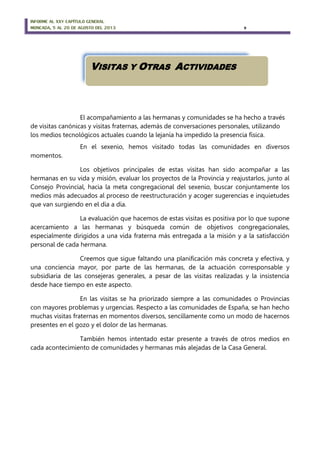 INFORME AL XXV CAPÍTULO GENERAL
MONCADA, 5 AL 20 DE AGOSTO DEL 2013 9
El acompañamiento a las hermanas y comunidades se ha hecho a través
de visitas canónicas y visitas fraternas, además de conversaciones personales, utilizando
los medios tecnológicos actuales cuando la lejanía ha impedido la presencia física.
En el sexenio, hemos visitado todas las comunidades en diversos
momentos.
Los objetivos principales de estas visitas han sido acompañar a las
hermanas en su vida y misión, evaluar los proyectos de la Provincia y reajustarlos, junto al
Consejo Provincial, hacia la meta congregacional del sexenio, buscar conjuntamente los
medios más adecuados al proceso de reestructuración y acoger sugerencias e inquietudes
que van surgiendo en el día a día.
La evaluación que hacemos de estas visitas es positiva por lo que supone
acercamiento a las hermanas y búsqueda común de objetivos congregacionales,
especialmente dirigidos a una vida fraterna más entregada a la misión y a la satisfacción
personal de cada hermana.
Creemos que sigue faltando una planificación más concreta y efectiva, y
una conciencia mayor, por parte de las hermanas, de la actuación corresponsable y
subsidiaria de las consejeras generales, a pesar de las visitas realizadas y la insistencia
desde hace tiempo en este aspecto.
En las visitas se ha priorizado siempre a las comunidades o Provincias
con mayores problemas y urgencias. Respecto a las comunidades de España, se han hecho
muchas visitas fraternas en momentos diversos, sencillamente como un modo de hacernos
presentes en el gozo y el dolor de las hermanas.
También hemos intentado estar presente a través de otros medios en
cada acontecimiento de comunidades y hermanas más alejadas de la Casa General.
VISITAS Y OTRAS ACTIVIDADES
 