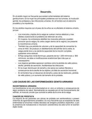 Desarrollo.

En el adulto mayor es frecuente que existan enfermedades del sistema
genitourinario. En la mujer los principales problemas son los tumores, la involución
genital, los prolapsos y las infecciones urinarias. En el hombre son el adenoma
prostático y la impotencia.

En los adultos mayores con el paso de los años se ve afectado el sistema urinario,
ya que:

   -   Los músculos y tejidos de la vejiga se vuelven menos elásticos y mas
       débiles ocasionando el problema de retención de orina.
   -   En mujeres, los embarazos debilitan los músculos pélvicos y pueden
       provocar que la vejiga y la uretra caigan dentro de la vagina y se presente
       la incontinencia urinaria.
   -   También hay una pérdida de volumen y de la capacidad de concentrar la
       orina el riñón. Se produce un debilitamiento del esfínter de la uretra, la
       vejiga pierde tono y se pierde la capacidad de la micción completa,
       quedando orina residual.
   -   El flujo sanguíneo renal disminuye, pasando de los 1.200 ml/minuto a 800
       ml/minuto, se debe a modificaciones anatómicas fijas más que un
       vasoespasmo.
   -   Los órganos genitales aparecen cambios como la pérdida de vello púbico,
       atrofia, pérdida de secreción, facilitándose las infeccione.
   -   En la mujer disminuyen de tamaño y los senos se vuelven flácidos a
       consecuencia de la atrofia de los tejidos y la falta de secreción hormonal.
   -   En el hombre hay un descenso de tamaño y peso de los testículos, pérdida
       de vello púbico y un aumento del tamaño de la próstata.


LAS CAUSAS DE LAS ENFERMEDADES GENITO-URINARIO
INCONTINENCIA URINARIA
La incontinencia no es una enfermedad en sí, sino un síntoma o consecuencia de
algún problema de salud. Normalmente es causada por el mal funcionamiento del
esfínter, el músculo circular que controla la salida de la orina de la vejiga.

CANCER DE PROSTATA
La mayoría de los pacientes con cáncer de próstata son asintomáticos o poseen
síntomas de agrandamiento prostático. Es muy frecuente que se sospeche de esta
enfermedad al encontrar niveles elevados de antígeno prostático específico, o por
la presencia de nodulaciones e induración característica de este tumor al examen
dígito rectal.
 